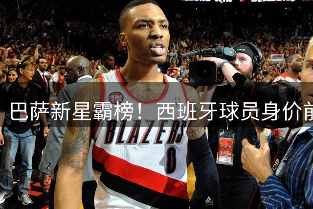巴萨新星霸榜！西班牙球员身价前十揭晓 亚马尔2.2亿领跑