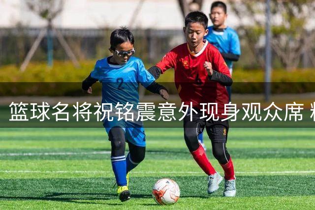 篮球名将祝铭震意外现身观众席 粉丝直呼"暖心男神"现场宠粉