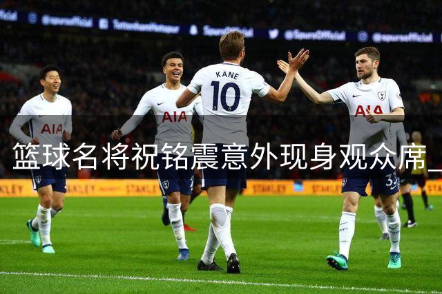 篮球名将祝铭震意外现身观众席 粉丝直呼"暖心男神"现场宠粉